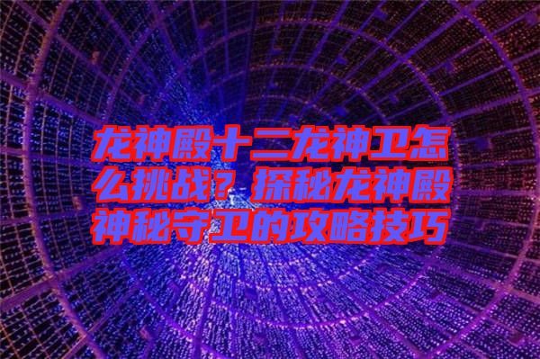 龍神殿十二龍神衛(wèi)怎么挑戰(zhàn)？探秘龍神殿神秘守衛(wèi)的攻略技巧