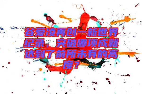 谷愛凌再創(chuàng)一新世界紀(jì)錄，突破哪項成就達到了前所未有的高度？