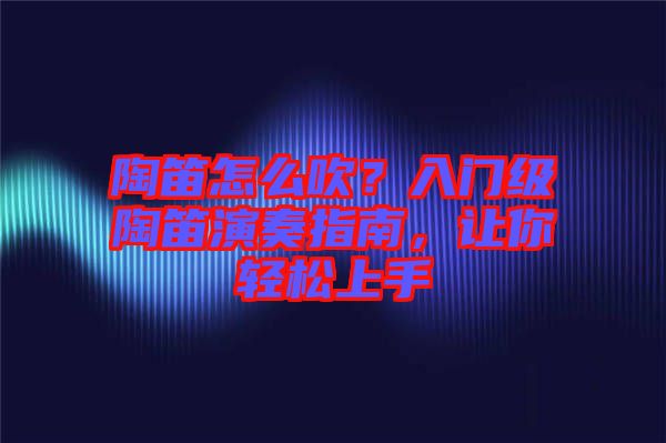 陶笛怎么吹？入門級陶笛演奏指南，讓你輕松上手