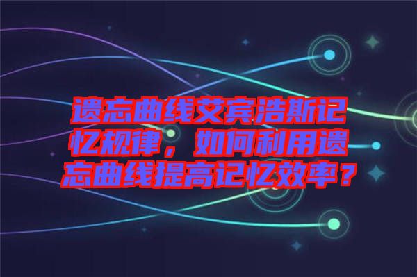 遺忘曲線艾賓浩斯記憶規(guī)律，如何利用遺忘曲線提高記憶效率？