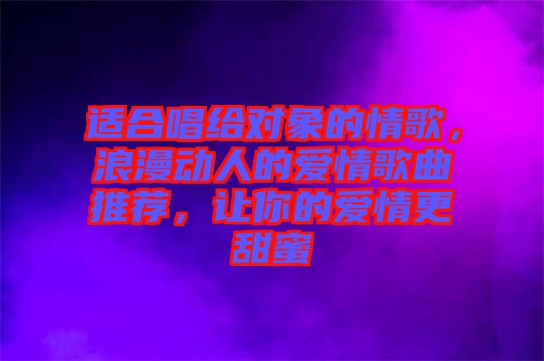 適合唱給對象的情歌，浪漫動人的愛情歌曲推薦，讓你的愛情更甜蜜