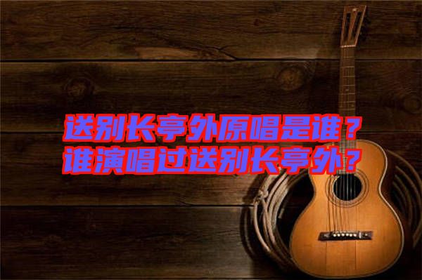 送別長亭外原唱是誰？誰演唱過送別長亭外？