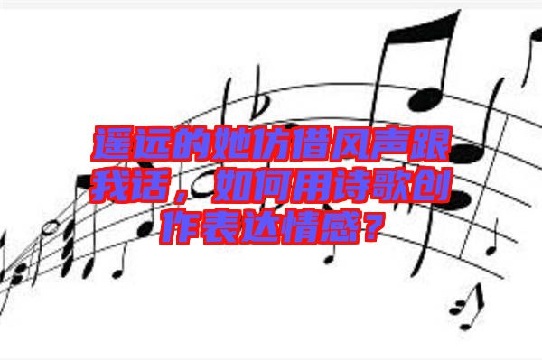 遙遠(yuǎn)的她仿借風(fēng)聲跟我話，如何用詩(shī)歌創(chuàng)作表達(dá)情感？