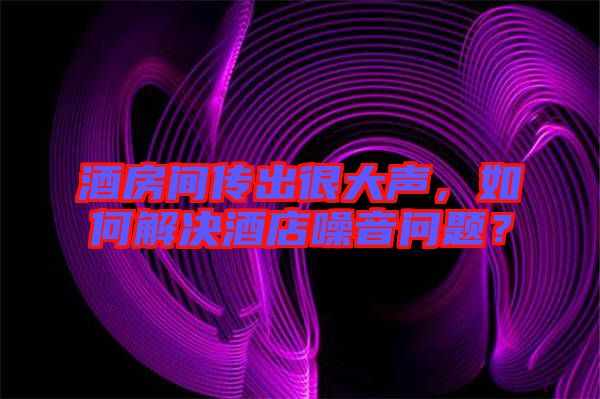 酒房間傳出很大聲，如何解決酒店噪音問題？