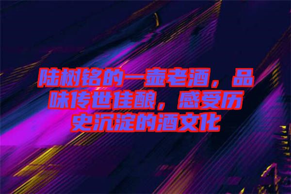 陸樹銘的一壺老酒，品味傳世佳釀，感受歷史沉淀的酒文化