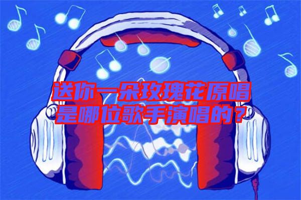 送你一朵玫瑰花原唱是哪位歌手演唱的？
