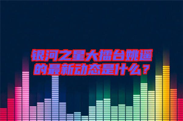 銀河之星大擂臺姚遙的最新動態(tài)是什么？