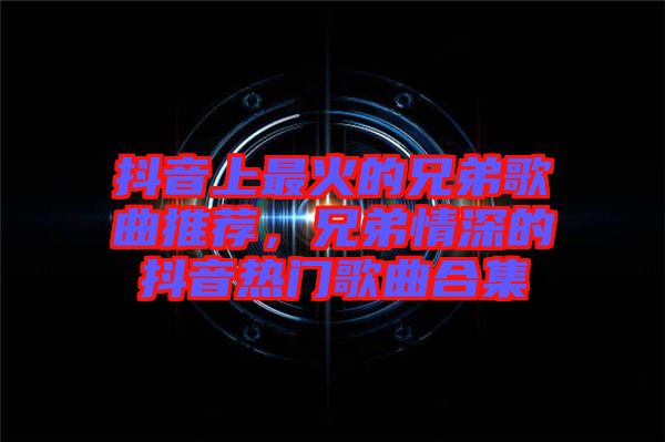 抖音上最火的兄弟歌曲推薦，兄弟情深的抖音熱門(mén)歌曲合集
