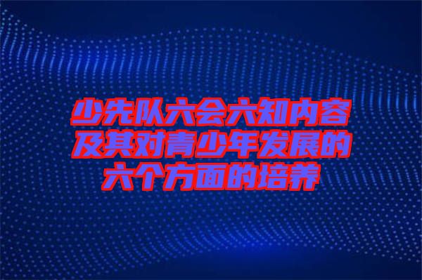 少先隊(duì)六會(huì)六知內(nèi)容及其對青少年發(fā)展的六個(gè)方面的培養(yǎng)
