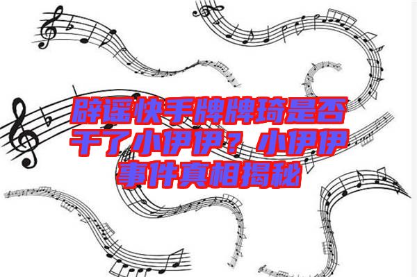 辟謠快手牌牌琦是否干了小伊伊？小伊伊事件真相揭秘