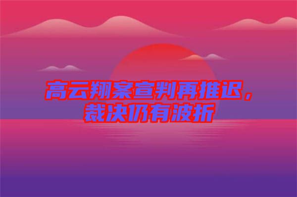 高云翔案宣判再推遲，裁決仍有波折