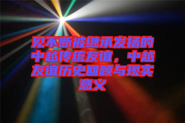 見不斷被繼承發(fā)揚(yáng)的中越傳統(tǒng)友誼，中越友誼歷史回顧與現(xiàn)實(shí)意義