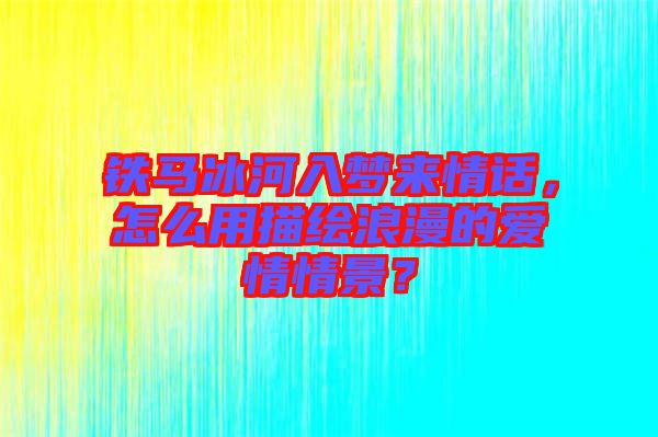 鐵馬冰河入夢來情話，怎么用描繪浪漫的愛情情景？