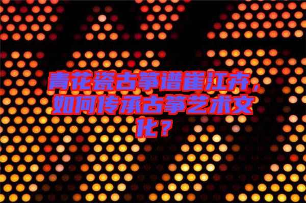 青花瓷古箏譜崔江卉，如何傳承古箏藝術(shù)文化？