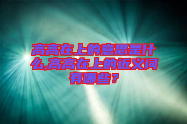 高高在上的意思是什么,高高在上的近義詞有哪些？