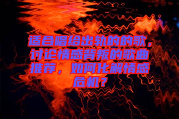 適合唱給出軌的的歌，討論情感背叛的歌曲推薦，如何化解情感危機(jī)？