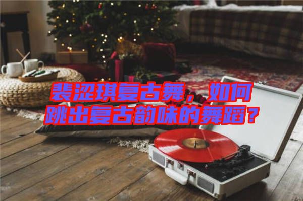 裴澀琪復古舞，如何跳出復古韻味的舞蹈？