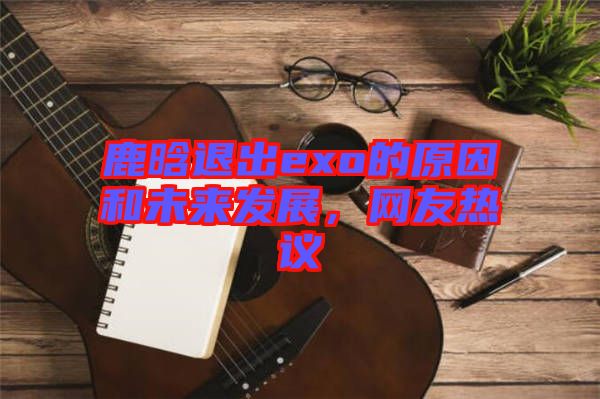 鹿晗退出exo的原因和未來發(fā)展，網(wǎng)友熱議