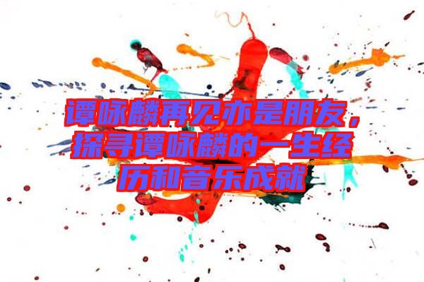 譚詠麟再見(jiàn)亦是朋友，探尋譚詠麟的一生經(jīng)歷和音樂(lè)成就