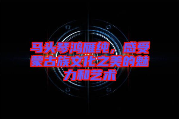 馬頭琴鴻雁純，感受蒙古族文化之美的魅力和藝術(shù)