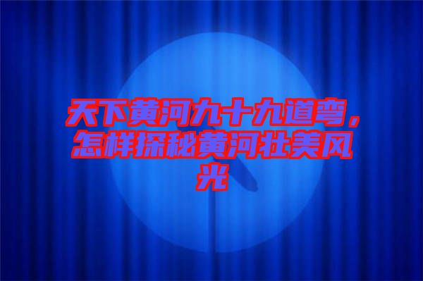 天下黃河九十九道彎，怎樣探秘黃河壯美風(fēng)光