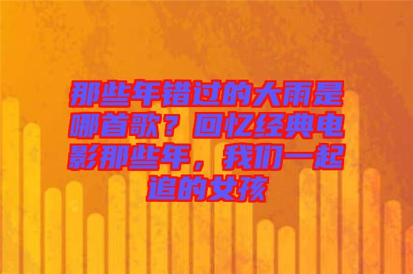 那些年錯(cuò)過(guò)的大雨是哪首歌？回憶經(jīng)典電影那些年，我們一起追的女孩