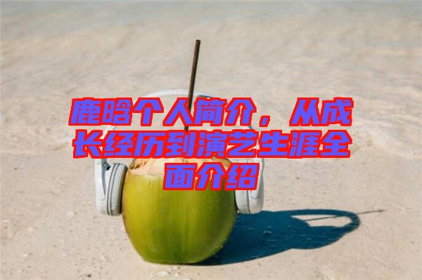 鹿晗個(gè)人簡(jiǎn)介，從成長(zhǎng)經(jīng)歷到演藝生涯全面介紹