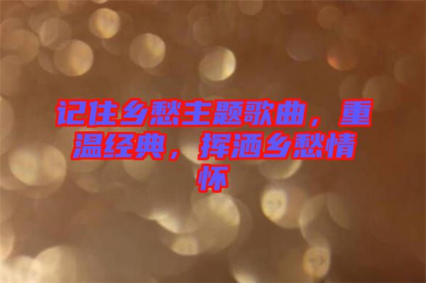 記住鄉(xiāng)愁主題歌曲，重溫經(jīng)典，揮灑鄉(xiāng)愁情懷