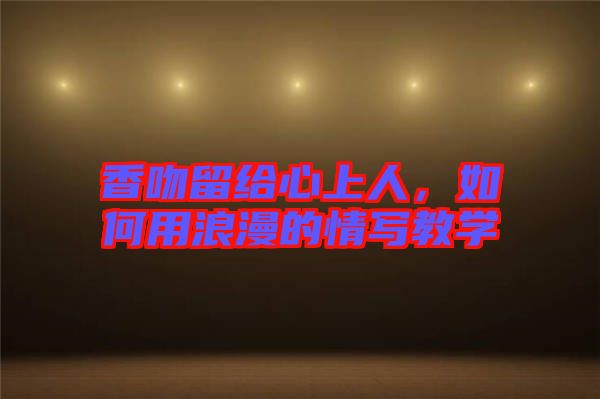 香吻留給心上人，如何用浪漫的情寫(xiě)教學(xué)