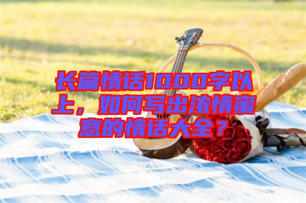 長篇情話1000字以上，如何寫出濃情蜜意的情話大全？