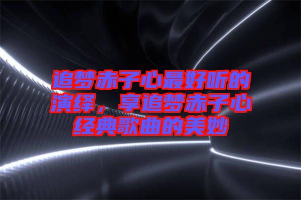 追夢赤子心最好聽的演繹，享追夢赤子心經(jīng)典歌曲的美妙