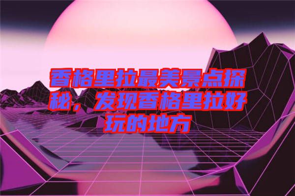 香格里拉最美景點(diǎn)探秘，發(fā)現(xiàn)香格里拉好玩的地方