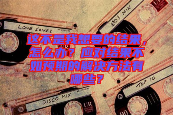 這不是我想要的結(jié)果，怎么辦？應(yīng)對(duì)結(jié)果不如預(yù)期的解決方法有哪些？