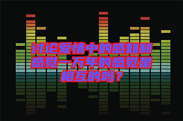 討論愛情中的感知和感覺一萬年的感覺是相互的嗎？