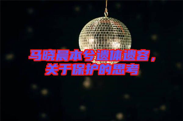 馬曉晨本兮遺體遺容，關(guān)于保護(hù)的思考