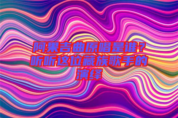 阿果吉曲原唱是誰(shuí)？聽(tīng)聽(tīng)這位藏族歌手的演繹