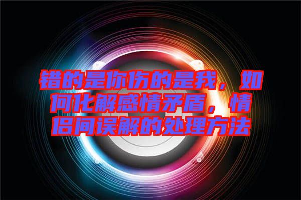 錯(cuò)的是你傷的是我，如何化解感情矛盾，情侶間誤解的處理方法