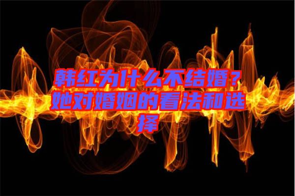 韓紅為什么不結婚？她對婚姻的看法和選擇