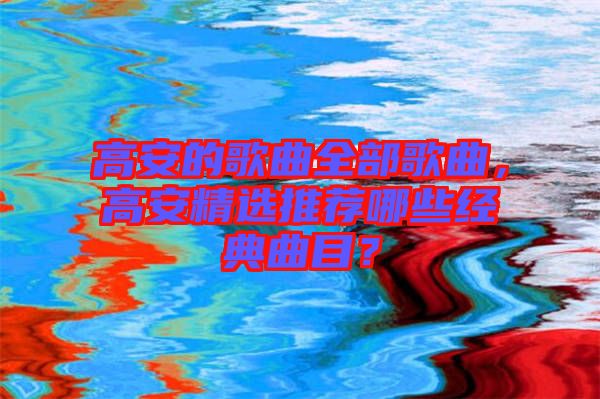 高安的歌曲全部歌曲，高安精選推薦哪些經(jīng)典曲目？