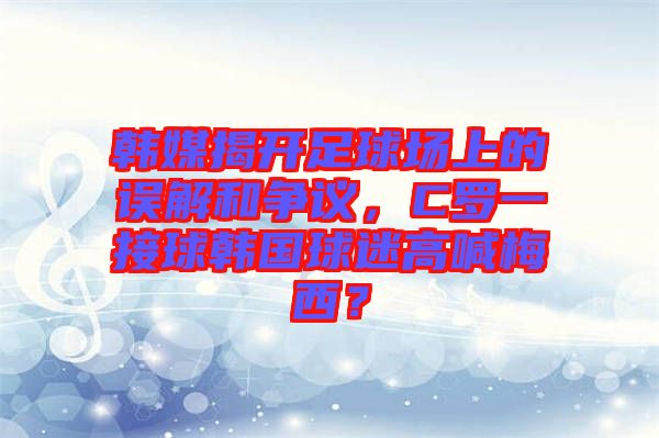 韓媒揭開足球場上的誤解和爭議，C羅一接球韓國球迷高喊梅西？