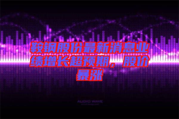 鞍鋼股份最新消息業(yè)績增長超預(yù)期，股價暴漲