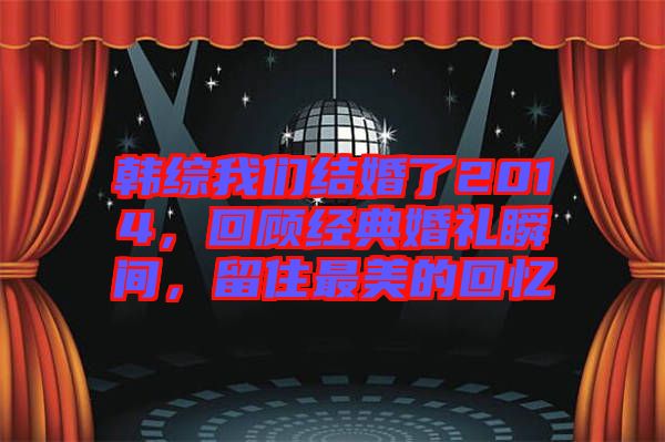 韓綜我們結(jié)婚了2014，回顧經(jīng)典婚禮瞬間，留住最美的回憶