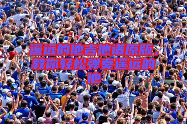 遙遠的他吉他譜原版，教你輕松彈奏遙遠的他