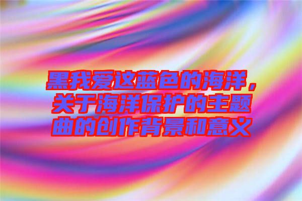 黑我愛(ài)這藍(lán)色的海洋，關(guān)于海洋保護(hù)的主題曲的創(chuàng)作背景和意義