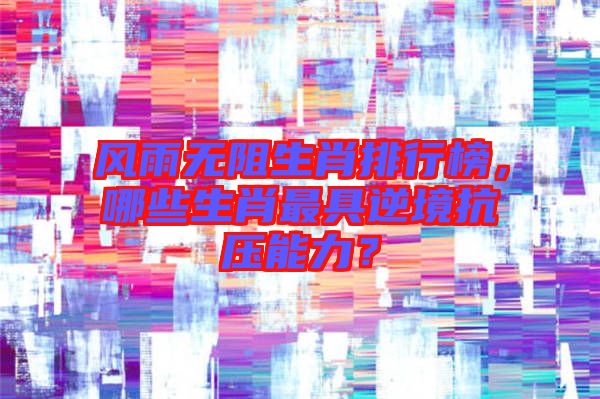 風雨無阻生肖排行榜，哪些生肖最具逆境抗壓能力？