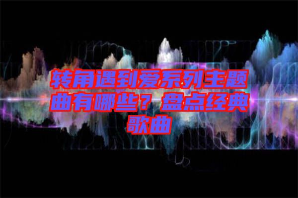 轉(zhuǎn)角遇到愛(ài)系列主題曲有哪些？盤(pán)點(diǎn)經(jīng)典歌曲