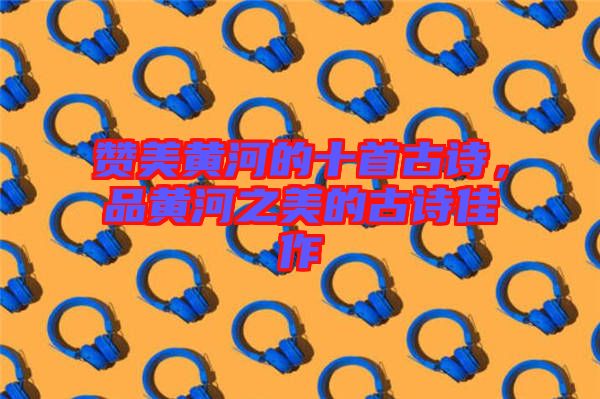 贊美黃河的十首古詩，品黃河之美的古詩佳作