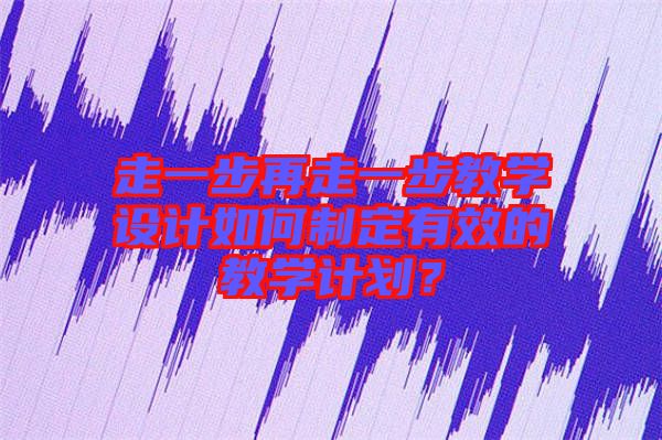 走一步再走一步教學(xué)設(shè)計(jì)如何制定有效的教學(xué)計(jì)劃？
