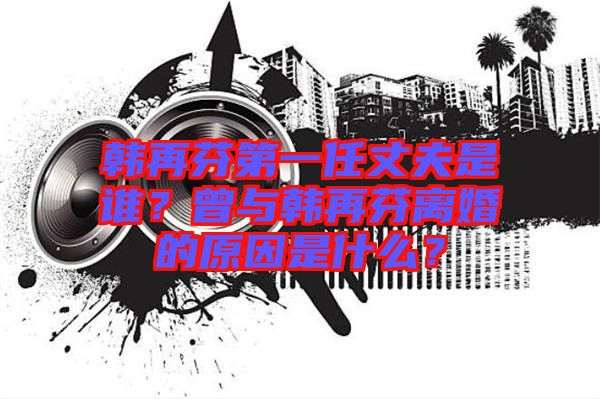 韓再芬第一任丈夫是誰？曾與韓再芬離婚的原因是什么？