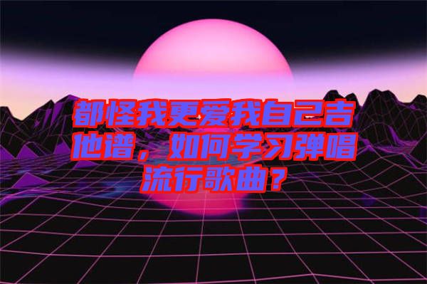 都怪我更愛我自己吉他譜，如何學(xué)習(xí)彈唱流行歌曲？